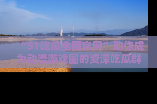 “51吃瓜全网官网”助你成为动漫游戏圈的资深吃瓜群众!