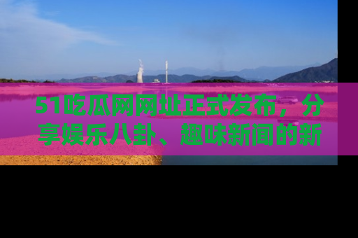 51吃瓜网网址正式发布，分享娱乐八卦、趣味新闻的新平台