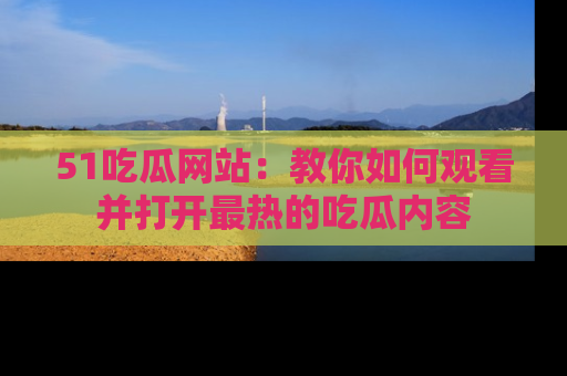 51吃瓜网站：教你如何观看并打开最热的吃瓜内容