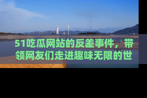 51吃瓜网站的反差事件，带领网友们走进趣味无限的世界
