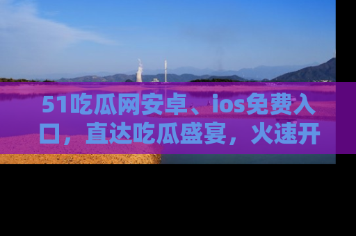 51吃瓜网安卓、ios免费入口，直达吃瓜盛宴，火速开启线上体验！