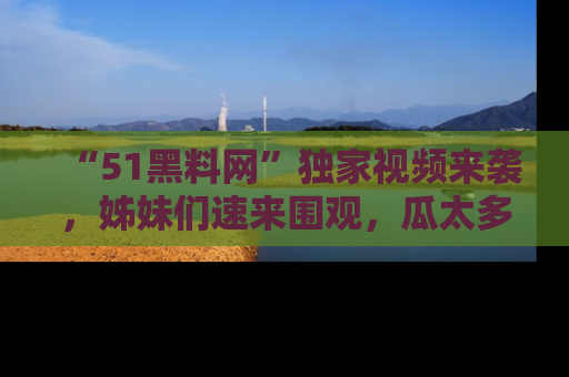 “51黑料网”独家视频来袭，姊妹们速来围观，瓜太多简直停不下来！