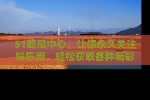 51吃瓜中心，让你永久关注娱乐圈，轻松获取各种精彩的吃瓜信息！