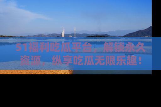 51福利吃瓜平台，解锁永久资源，纵享吃瓜无限乐趣！