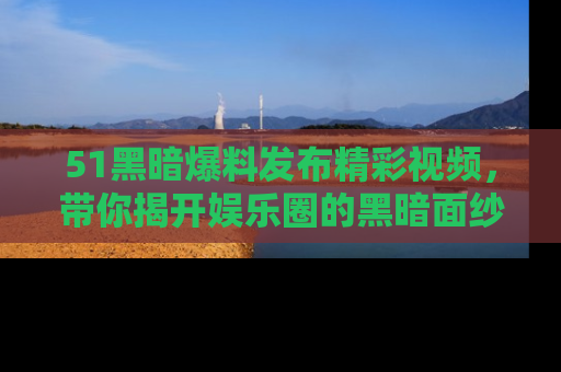 51黑暗爆料发布精彩视频，带你揭开娱乐圈的黑暗面纱