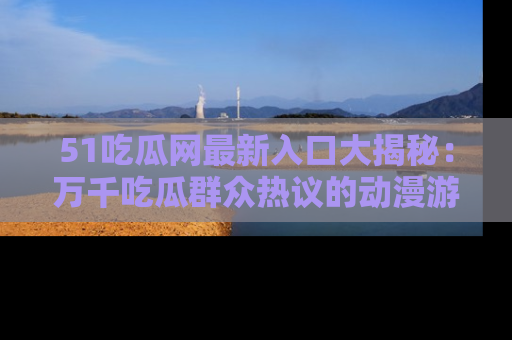 51吃瓜网最新入口大揭秘：万千吃瓜群众热议的动漫游戏事件