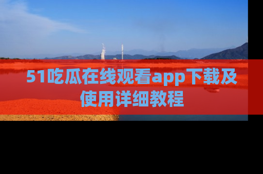 51吃瓜在线观看app下载及使用详细教程