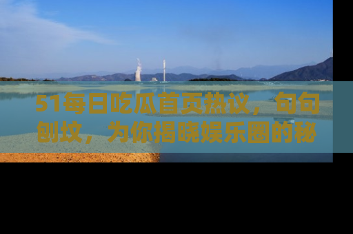 51每日吃瓜首页热议，句句刨坟，为你揭晓娱乐圈的秘密！