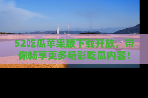 52吃瓜苹果版下载开放，带你畅享更多精彩吃瓜内容！