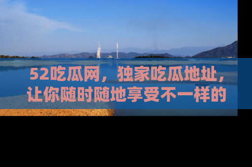 52吃瓜网，独家吃瓜地址，让你随时随地享受不一样的观看体验！
