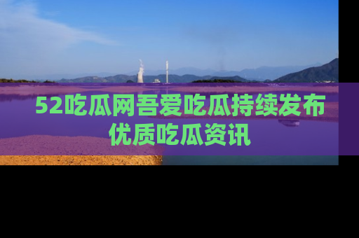 52吃瓜网吾爱吃瓜持续发布优质吃瓜资讯