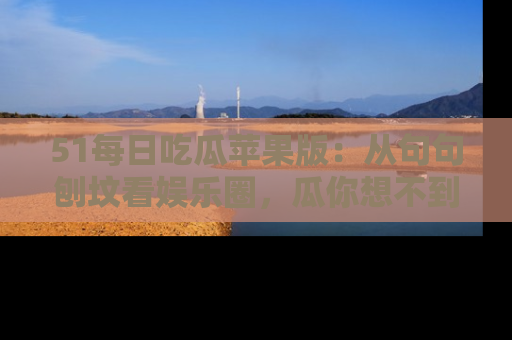 51每日吃瓜苹果版：从句句刨坟看娱乐圈，瓜你想不到的精彩纷呈！