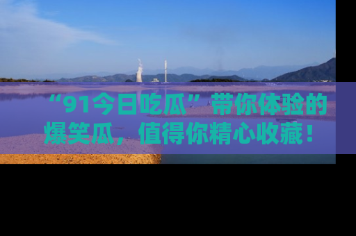 “91今日吃瓜”带你体验的爆笑瓜,值得你精心收藏!