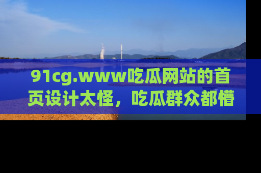 91cg.www吃瓜网站的首页设计太怪，吃瓜群众都懵了！