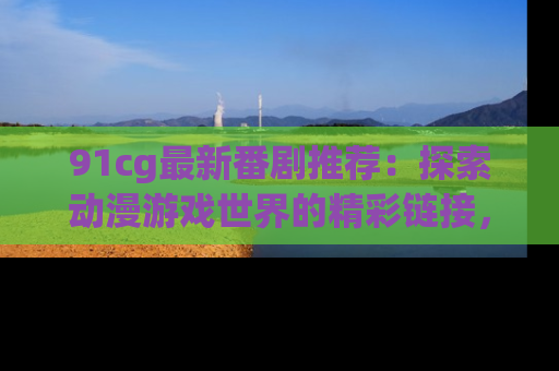 91cg最新番剧推荐：探索动漫游戏世界的精彩链接，尽在此处！