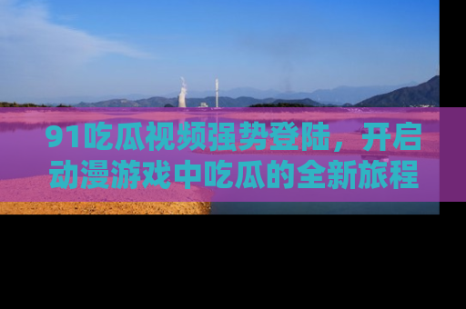 91吃瓜视频强势登陆，开启动漫游戏中吃瓜的全新旅程！