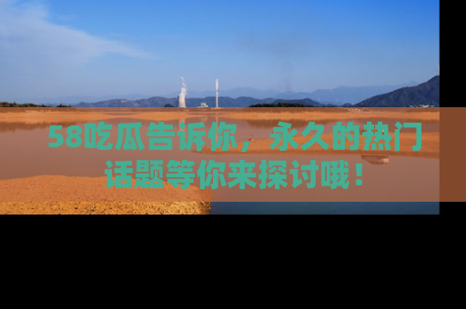 58吃瓜告诉你，永久的热门话题等你来探讨哦！