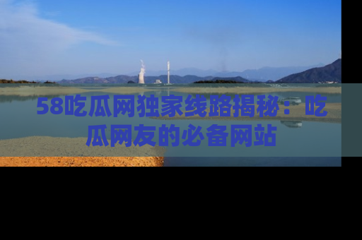 58吃瓜网独家线路揭秘：吃瓜网友的必备网站