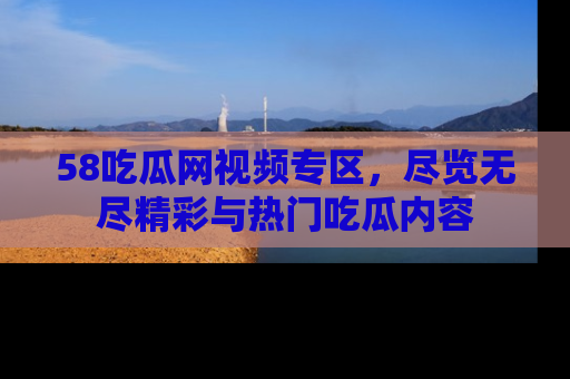 58吃瓜网视频专区，尽览无尽精彩与热门吃瓜内容