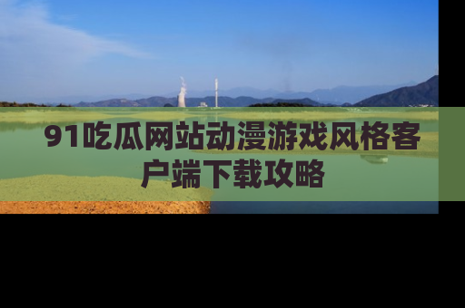91吃瓜网站动漫游戏风格客户端下载攻略