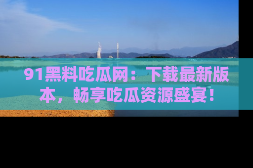 91黑料吃瓜网：下载最新版本，畅享吃瓜资源盛宴！