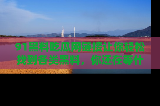 91黑料吃瓜网链接让你轻松找到各类黑料，你还在等什么呢？