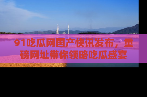91吃瓜网国产快讯发布，重磅网址带你领略吃瓜盛宴