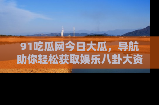 91吃瓜网今日大瓜，导航助你轻松获取娱乐八卦大资讯