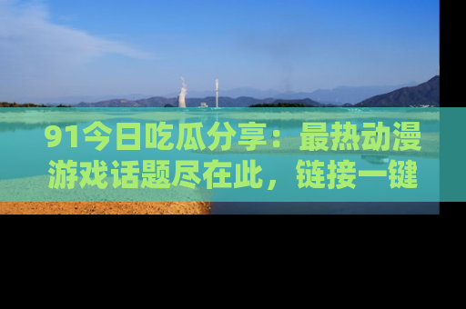 91今日吃瓜分享：最热动漫游戏话题尽在此，链接一键畅游！