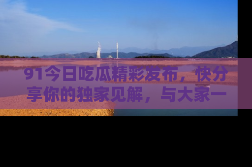 91今日吃瓜精彩发布，快分享你的独家见解，与大家一起讨论吧！