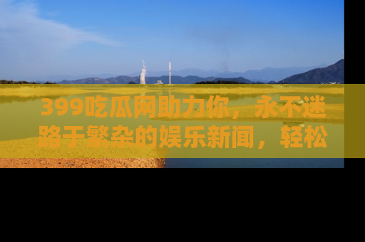 399吃瓜网助力你，永不迷路于繁杂的娱乐新闻，轻松追踪热点！