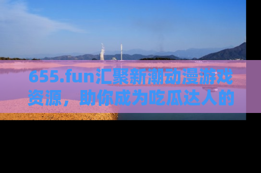 655.fun汇聚新潮动漫游戏资源，助你成为吃瓜达人的必备平台！