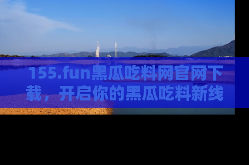 155.fun黑瓜吃料网官网下载，开启你的黑瓜吃料新线路，轻松找到入口！