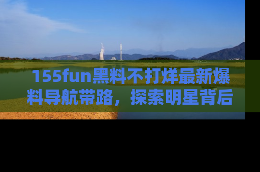 155fun黑料不打烊最新爆料导航带路，探索明星背后的秘密