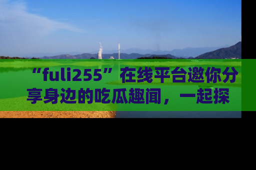“fuli255”在线平台邀你分享身边的吃瓜趣闻，一起探索生活的小秘密！