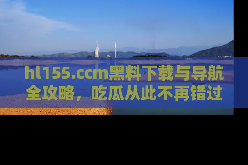 hl155.ccm黑料下载与导航全攻略，吃瓜从此不再错过任何热点