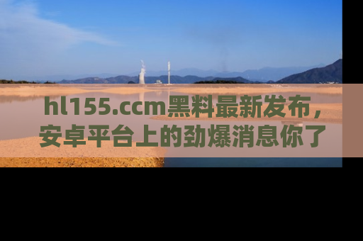 hl155.ccm黑料最新发布，安卓平台上的劲爆消息你了解了吗？