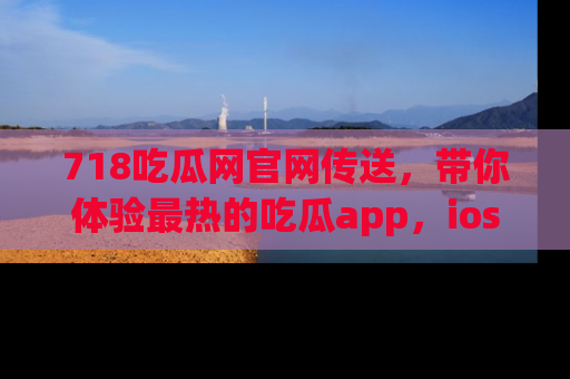 718吃瓜网官网传送，带你体验最热的吃瓜app，ios用户必备哦！