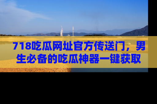 718吃瓜网址官方传送门，男生必备的吃瓜神器一键获取！
