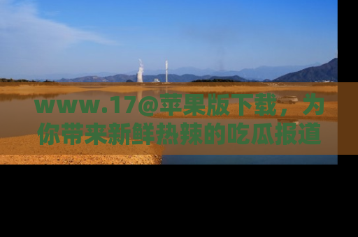 www.17@苹果版下载，为你带来新鲜热辣的吃瓜报道，尽情享受！