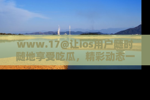 www.17@让ios用户随时随地享受吃瓜，精彩动态一手掌握