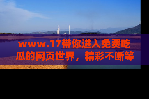 www.17带你进入免费吃瓜的网页世界，精彩不断等着你！