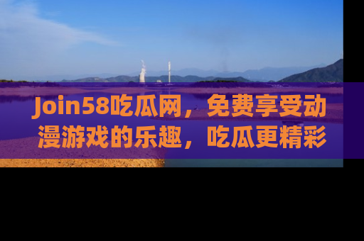 Join58吃瓜网，免费享受动漫游戏的乐趣，吃瓜更精彩！