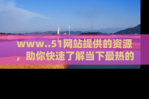 www..51网站提供的资源，助你快速了解当下最热的娱乐八卦