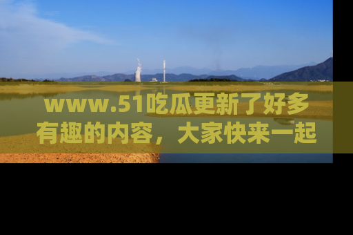 www.51吃瓜更新了好多有趣的内容，大家快来一起享受这波吃瓜热潮吧！