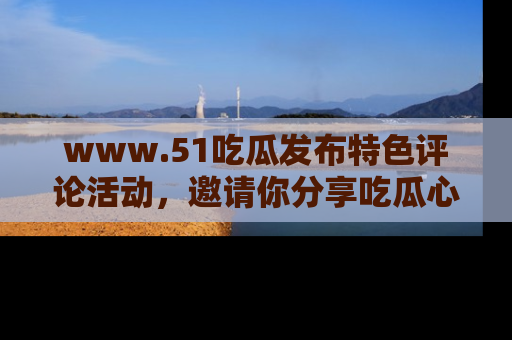 www.51吃瓜发布特色评论活动，邀请你分享吃瓜心得与看法！