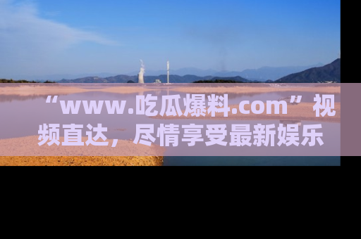 “www.吃瓜爆料.com”视频直达，尽情享受最新娱乐圈的吃瓜盛宴！