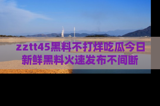 zztt45黑料不打烊吃瓜今日新鲜黑料火速发布不间断