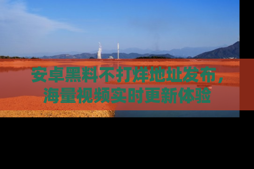 安卓黑料不打烊地址发布,海量视频实时更新体验