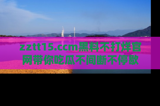 zztt15.ccm黑料不打烊官网带你吃瓜不间断不停歇